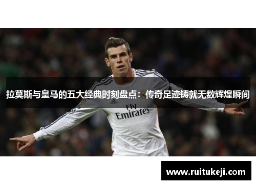 拉莫斯与皇马的五大经典时刻盘点：传奇足迹铸就无数辉煌瞬间