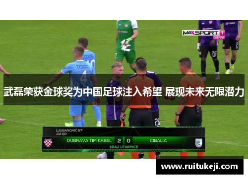 武磊荣获金球奖为中国足球注入希望 展现未来无限潜力