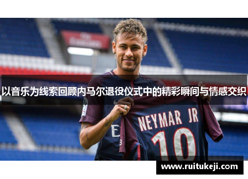 以音乐为线索回顾内马尔退役仪式中的精彩瞬间与情感交织