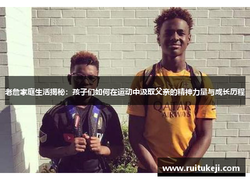 老詹家庭生活揭秘：孩子们如何在运动中汲取父亲的精神力量与成长历程