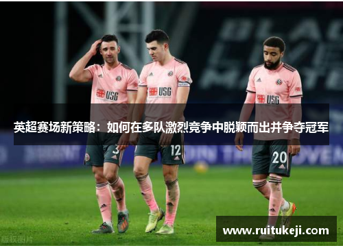 英超赛场新策略：如何在多队激烈竞争中脱颖而出并争夺冠军