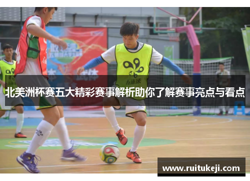 北美洲杯赛五大精彩赛事解析助你了解赛事亮点与看点