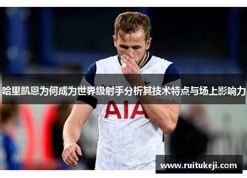 哈里凯恩为何成为世界级射手分析其技术特点与场上影响力