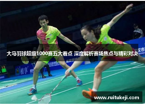 大马羽球超级1000赛五大看点 深度解析赛场焦点与精彩对决